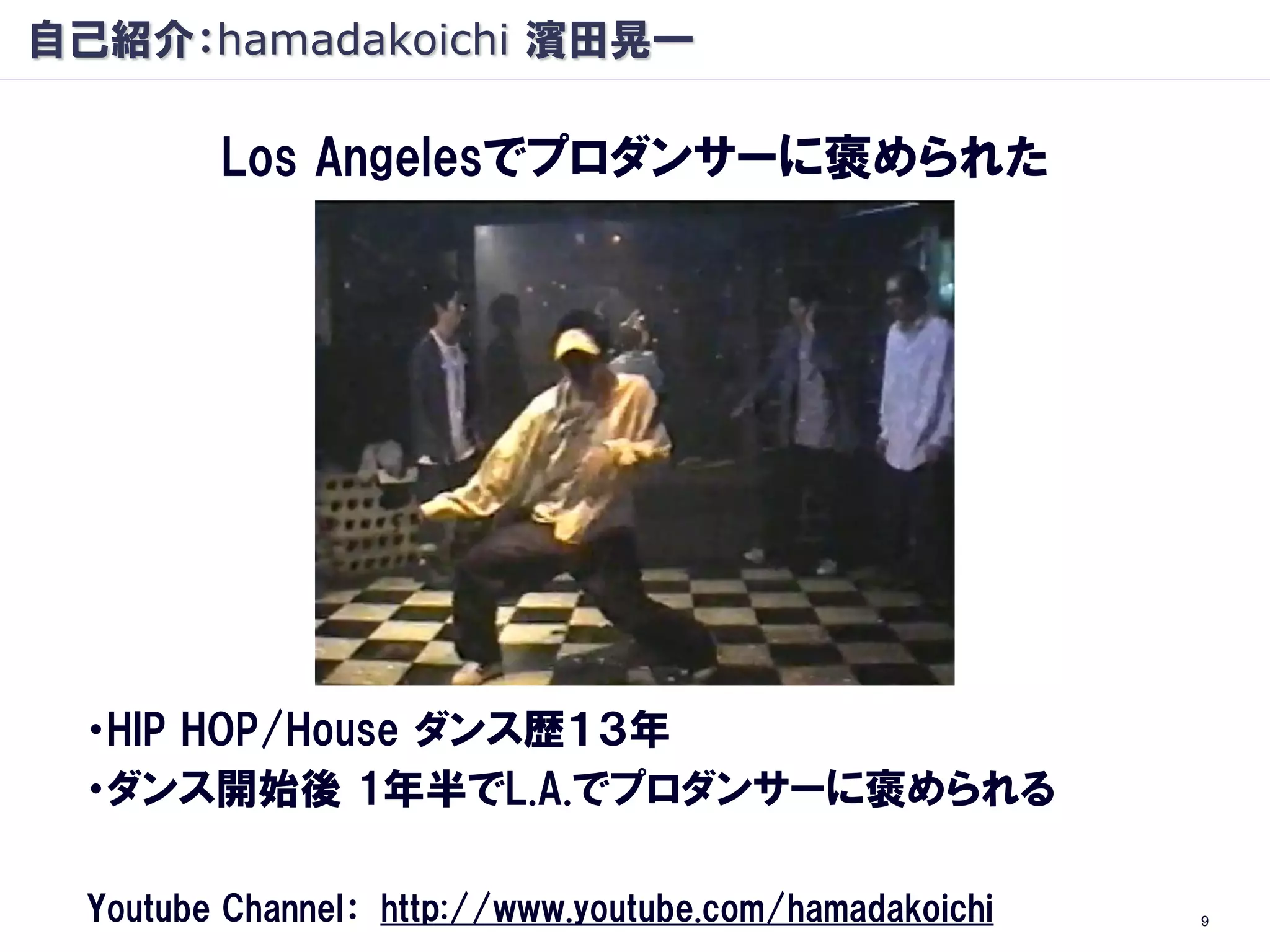 自己紹介：hamadakoichi 濱田晃一

         Los Angelesでプロダンサーに褒められた




 ・HIP HOP/House ダンス歴１３年
 ・ダンス開始後 1年半でL.A.でプロダンサーに褒められる

  Youtube Channel： http://www.youtube.com/hamadakoichi   9
 