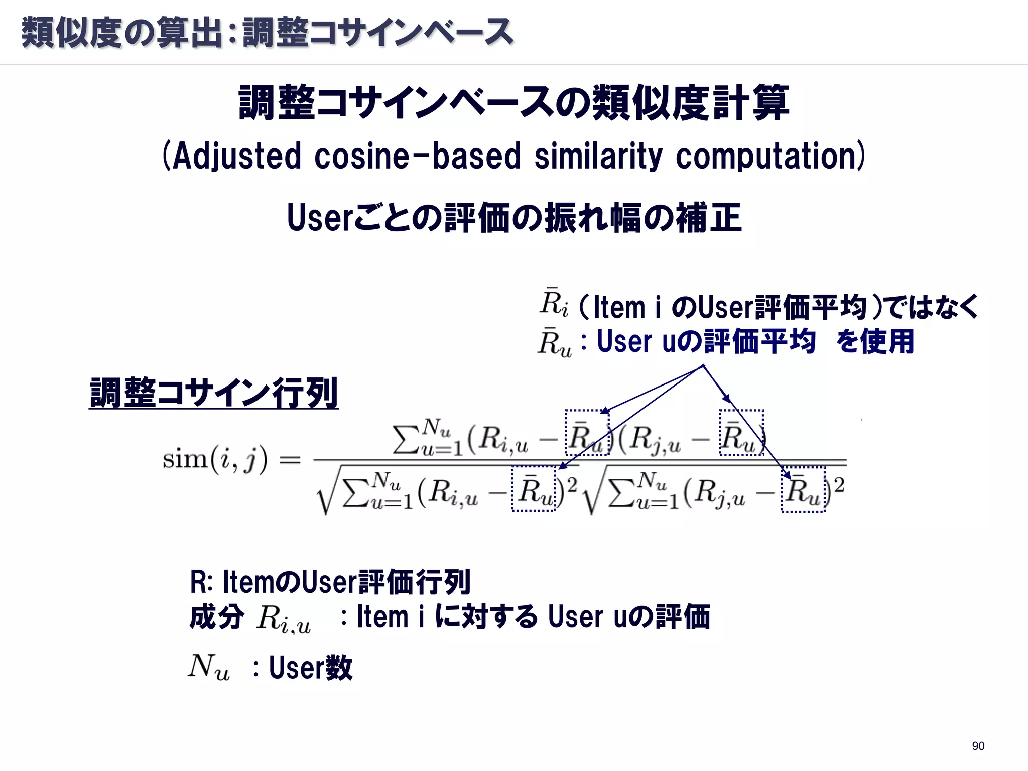 類似度の算出：調整コサインベース

         調整コサインベースの類似度計算
    (Adjusted cosine-based similarity computation)
            Userごとの評価の振れ幅の補正

                               （Item i のUser評価平均）ではなく
                               : User uの評価平均 を使用
  調整コサイン行列




      R: ItemのUser評価行列
      成分         : Item i に対する User uの評価
          : User数

                                                     90
 
