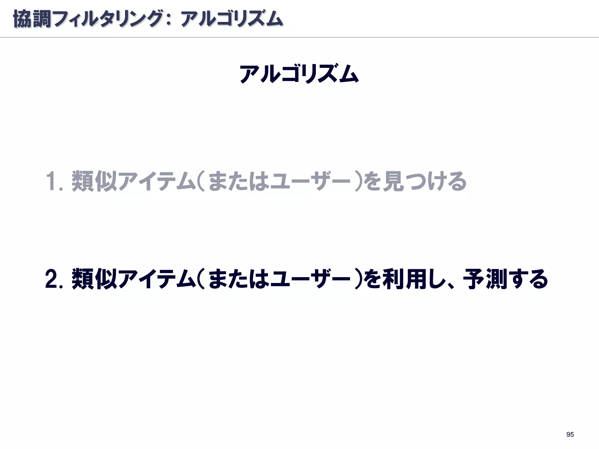 協調フィルタリング： アルゴリズム

              アルゴリズム



 1. 類似アイテム（またはユーザー）を見つける



 2. 類似アイテム（またはユーザー）を利用し、予測する




                               95
 