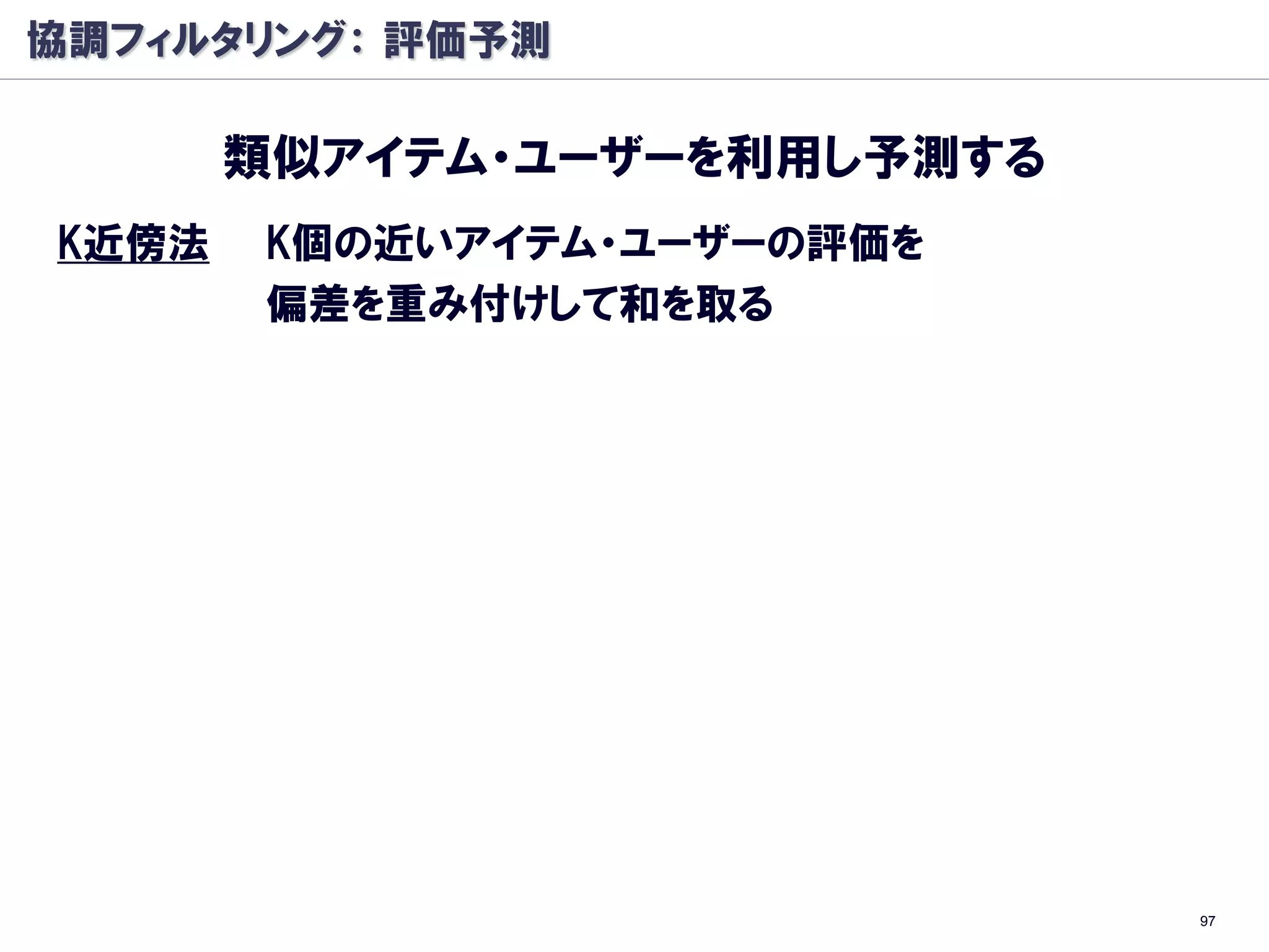 協調フィルタリング： 評価予測

       類似アイテム・ユーザーを利用し予測する
K近傍法   K個の近いアイテム・ユーザーの評価を
       偏差を重み付けして和を取る




                             97
 
