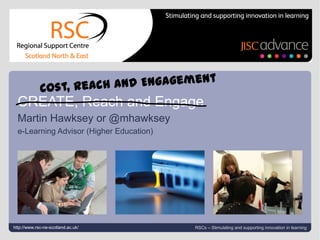Cost, Reach and Engagement #jiscwf #n2 Cost, Reach and Engagement CREATE, Reach and Engage Martin Hawksey or @mhawksey e-Learning Advisor (Higher Education)  http://www.rsc-ne-scotland.ac.uk/ RSCs – Stimulating and supporting innovation in learning 