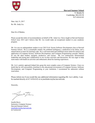 Harvard Summer School
51 Brattle St
Cambridge, MA 02138
617-410-6143
Date: July 31, 2017
Re: Mr. Andy Liu
Dear Sir of Madam,
Please accept this letter of recommendation on behalf of Mr. Andy Liu. I have taught at Harvard Summer
School since 2015 and I believe that Mr. Liu would make an exceptional student in your academic
program.
Mr. Liu was an undergraduate student in my CSCI S-41 Secure Software Development class at Harvard
Summer School. He is a remarkable student. He exhibited intelligence, a dedication to his duties, and a
natural desire to learn for learning's sake. He is self-motivated and exhibited a keen talent for analysis and
application of Computer Science, Software Development, and Computer Programming concepts. Indeed,
he was the ideal student, energetic, productive, and curious. Mr. Liu continuously demonstrated
leadership and strong peer collaboration in our in-class activities and discussions. He was eager to help
team-mates with hands-on activities and enthusiastic about his learning experiences.
Mr. Liu’s analytic approach helped him grasp the most complex areas of Computer Science. I have no
doubt that he will successfully contribute to the educational environment of Computer Science, Software
Development, and Computer Programming at your institution. I recommend his admission without
reservation.
Please inform me if you would like any additional information regarding Mr. Liu’s ability. I can
be reached directly at 617-410-6143 or at jenelledavis@fas.harvard.edu.
Sincerely,
Jenelle Davis
Instructor, Computer Science
Harvard Summer School
jenelledavis@fas.harvard.edu
617-410-6143
 