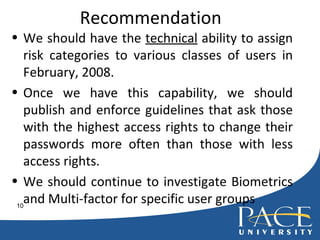 Recommendation We should have the  technical  ability to assign risk categories to various classes of users in February, 2008. Once we have this capability, we should publish and enforce guidelines that ask those with the highest access rights to change their passwords more often than those with less access rights. We should continue to investigate Biometrics and Multi-factor for specific user groups 