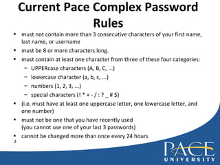 Current Pace Complex Password Rules must not contain more than 3 consecutive characters of your first name, last name, or username must be 8 or more characters long. must contain at least one character from three of these four categories:  UPPERcase characters (A, B, C, ...) lowercase character (a, b, c, ...) numbers (1, 2, 3, ...) special characters (! * + - / : ? _ # $) (i.e. must have at least one uppercase letter, one lowercase letter, and one number) must not be one that you have recently used (you cannot use one of your last 3 passwords) cannot be changed more than once every 24 hours 