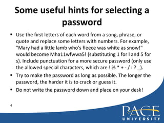 Some useful hints for selecting a password Use the first letters of each word from a song, phrase, or quote and replace some letters with numbers. For example, "Mary had a little lamb who's fleece was white as snow!" would become Mha11wfwwa5! (substituting 1 for l and 5 for s). Include punctuation for a more secure password (only use the allowed special characters, which are ! % * + - / : ? _). Try to make the password as long as possible. The longer the password, the harder it is to crack or guess it. Do not write the password down and place on your desk! 