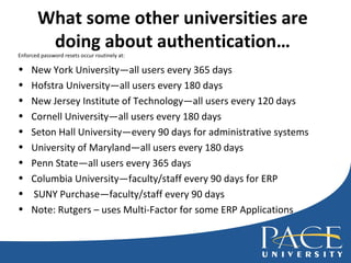 What some other universities are doing about authentication… Enforced password resets occur routinely at: New York University—all users every 365 days Hofstra University—all users every 180 days New Jersey Institute of Technology—all users every 120 days Cornell University—all users every 180 days Seton Hall University—every 90 days for administrative systems University of Maryland—all users every 180 days Penn State—all users every 365 days Columbia University—faculty/staff every 90 days for ERP SUNY Purchase—faculty/staff every 90 days Note: Rutgers – uses Multi-Factor for some ERP Applications 