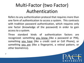 Multi-Factor (two Factor) Authentication Refers to any authentication protocol that requires more than one form of authentication to access a system.  This contrasts with tradition password authentication, which requires only one factor (knowledge of the password) in order to gain access to a system.  Three standard kinds of authentication factors are recognized: something  you know  (like a password or PIN), something  you have  (like a credit card or Cell Phone), or something  you are  (like a fingerprint, a retinal pattern, or other biometrics). 
