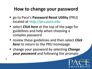 How to change your password go to Pace’s  Password Reset Utility  (PRU) located at  http://pru.pace.edu   select  Click here  at the top of the page for guidelines and help when choosing a complex password review these guidelines and then select  Click here  to return to the PRU homepage  change your password by selecting  Change your password  and following the prompts 
