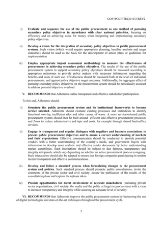 5
Recommendation of the Council on Public Procurement
THE COUNCIL,
HAVING REGARD to Article 5 b) of the Convention on the Organisation for Economic Co-
operation and Development of 14 December 1960;
HAVING REGARD to the Recommendation of the Council for Improving the Quality of
Government Regulation [C(95)21/FINAL], the DAC Recommendation on Anti-Corruption
Proposals for Bilateral Aid Procurement [DCD/DAC(96)11/FINAL], the Recommendation of the
Council on Improving Ethical Conduct in the Public Service including Principles for Managing
Ethics in the Public Service [C(98)70], the Recommendation of the Council on Improving
the Environmental Performance of Public Procurement [C(2002)3], the Recommendation
of the Council on OECD Guidelines for Managing Conflict of Interest in the Public Sector
[C(2003)107], the Recommendation of the Council on OECD Guidelines on Corporate
Governance of State-Owned Enterprises [C(2005)47], the Guiding Principles for Regulatory
Quality and Performance [C(2005)52 and CORR1], the Policy Framework for Investment
[C(2006)68], the Recommendation of the Council on Principles for Private Sector Participation
in Infrastructure [C(2007)23/FINAL], the Convention on Combating Bribery of Foreign Public
Officials in International Business Transactions, the Recommendation of the Council for
Further Combating Bribery of Foreign Public Officials in International Business Transactions
[C(2009)159/REV1/FINAL], the Recommendation of the Council on Principles for Transparency
andIntegrityinLobbying[C(2010)16],the2011updateoftheOECDGuidelinesforMultinational
Enterprises [C/MIN(2011)11/FINAL], the Recommendation of the Council on Regulatory
Policy and Governance [C(2012)37], the Recommendation of the Council on Principles for
Public Governance of Public-Private Partnerships [C(2012)86], the Recommendation of the
Council on Fighting Bid Rigging in Public Procurement [C(2012)115], the Recommendation
of the Council on Effective Public Investment Across Levels of Government [C(2014)32],
and the Recommendation of the Council on Digital Government Strategies [C(2014)88], the
Recommendation of the Council on Budgetary Governance [C(2015)1];
HAVING REGARD to the growing interest in the governance of public procurement to achieve
efficiency and economy, and to foster secondary policy objectives, since the adoption of the
Recommendation of the Council on Enhancing Integrity in Public Procurement [C(2008)105],
which this Recommendation replaces;
NOTING that the legislation in a number of Member and non-Member countries also reflects
other international legal instruments on public procurement and anti-corruption developed
within the framework of the United Nations, the World Trade Organisation or the European
Union;
RECOGNISING that the efficient and effective public procurement of goods, services and
works is vital to the core purposes of government, including infrastructure investment and
the delivery of essential services to citizens;
RECOGNISING that public procurement is a key economic activity of governments that is
particularly vulnerable to mismanagement, fraud and corruption;
 