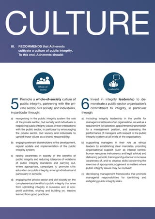 Culture
Openness
Capacity
building
Merit-based
Leadership
Whole-of-
society
Accountability
Risk
management
Enforcement
Oversight
Participation
System
Standards
Commitment
5
Promote a whole-of-society culture of
public integrity, partnering with the pri-
vate sector, civil society, and individuals,
in particular through:
a)	 recognising in the public integrity system the role
of the private sector, civil society and individuals in
respecting public integrity values in their interactions
with the public sector, in particular by encouraging
the private sector, civil society and individuals to
uphold those values as a shared responsibility;
b)	 engaging relevant stakeholders in the development,
regular update and implementation of the public
integrity system;
c)	 raising awareness in society of the benefits of
public integrity and reducing tolerance of violations
of public integrity standards and carrying out,
where appropriate, campaigns to promote civic
education on public integrity, among individuals and
particularly in schools;
d)	 engaging the private sector and civil society on the
complementary benefits to public integrity that arise
from upholding integrity in business and in non-
profit activities, sharing and building on, lessons
learned from good practices.
Culture
Openness
Capacity
building
Merit-based
Leadership
Whole-of-
society
Accountability
Risk
manageme
Enforcement
Oversight
Participation
System
Standards
Responsibilities
Strategy
Commitment
6
Invest in integrity leadership to de-
monstrate a public sector organisation’s
commitment to integrity, in particular
through:
a)	 including integrity leadership in the profile for
managers at all levels of an organisation, as well as a
requirement for selection, appointment or promotion
to a management position, and assessing the
performance of managers with respect to the public
integrity system at all levels of the organisation;
b)	 supporting managers in their role as ethical
leaders by establishing clear mandates, providing
organisational support (such as internal control,
human resources instruments and legal advice) and
delivering periodic training and guidance to increase
awareness of, and to develop skills concerning the
exercise of appropriate judgement in matters where
public integrity issues may be involved;
c)	 developing management frameworks that promote
managerial responsibilities for identifying and
mitigating public integrity risks.
III.	 RECOMMENDS that Adherents
cultivate a culture of public integrity.
To this end, Adherents should:
CULTURE
 