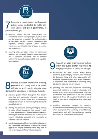 Culture
Openness
Capacity
building
Merit-based
Leadership
of-
y
Accountability
Risk
management
Enforcement
Oversight
Participation
7
Promote a merit-based, professional,
public sector dedicated to public-ser-
vice values and good governance, in
particular through:
a)	 ensuring human resource management that
consistently applies basic principles, such as merit
and transparency, to support the professionalism
of the public service, prevents favouritism and
nepotism, protects against undue political
interference and mitigates risks for abuse of position
and misconduct;
b)	 ensuring a fair and open system for recruitment,
selection and promotion, based on objective criteria
and a formalised procedure, and an appraisal
system that supports accountability and a public-
service ethos.
Culture
Openness
Capacity
building
Merit-based
Leadership
Accountability
Risk
management
Enforcement
Oversight
ion
8
Provide sufficient information, training,
guidance and timely advice for public
officials to apply public integrity stan-
dards in the workplace, in particular through:
a)	 providing public officials throughout their careers
with clear and up-to-date information about the
organisation’s policies, rules and administrative
procedures relevant to maintaining high standards
of public integrity;
b)	 offering induction and on-the-job integrity training
to public officials throughout their careers in order
to raise awareness and develop essential skills for
the analysis of ethical dilemmas, and to make public
integrity standards applicable and meaningful in
their own personal contexts;
c)	 providingeasilyaccessibleformalandinformalguidance
and consultation mechanisms to help public officials
apply public integrity standards in their daily work as
well as to manage conflict-of-interest situations.
Culture
Openness
Capacity
building
Merit-based
Leadership
Whole-of-
society
Accountability
Risk
management
Enforcement
Oversight
Participation
System
Standards
Responsibilities
Strategy
Commitment
9
Support an open organisational culture
within the public sector responsive to
integrity concerns, in particular through:
a)	 encouraging an open culture where ethical
dilemmas, public integrity concerns, and errors can
be discussed freely, and, where appropriate, with
employee representatives, and where leadership
is responsive and committed to providing timely
advice and resolving relevant issues;
b)	 providing clear rules and procedures for reporting
suspected violations of integrity standards, and
ensure, in accordance with fundamental principles
of domestic law, protection in law and practice
against all types of unjustified treatments as a
result of reporting in good faith and on reasonable
grounds;
c)	 providing alternative channels for reporting
suspected violations of integrity standards, including
when appropriate the possibility of confidentially
reporting to a body with the mandate and capacity
to conduct an independent investigation.
 