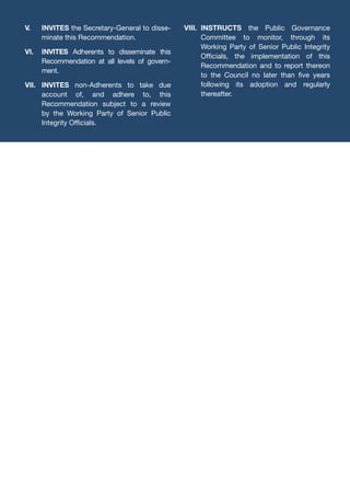 V.	INVITES the Secretary-General to disse-
minate this Recommendation.
VI.	INVITES Adherents to disseminate this
Recommendation at all levels of govern-
ment.
VII.	INVITES non-Adherents to take due
account of, and adhere to, this
Recommendation subject to a review
by the Working Party of Senior Public
Integrity Officials.
VIII.	INSTRUCTS the Public Governance
Committee to monitor, through its
Working Party of Senior Public Integrity
Officials, the implementation of this
Recommendation and to report thereon
to the Council no later than five years
following its adoption and regularly
thereafter.
 