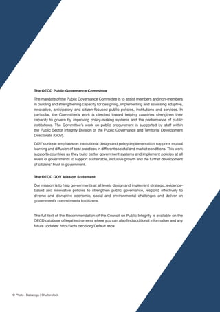 The OECD Public Governance Committee
The mandate of the Public Governance Committee is to assist members and non-members
in building and strengthening capacity for designing, implementing and assessing adaptive,
innovative, anticipatory and citizen-focused public policies, institutions and services. In
particular, the Committee’s work is directed toward helping countries strengthen their
capacity to govern by improving policy-making systems and the performance of public
institutions. The Committee’s work on public procurement is supported by staff within
the Public Sector Integrity Division of the Public Governance and Territorial Development
Directorate (GOV).
GOV’s unique emphasis on institutional design and policy implementation supports mutual
learning and diffusion of best practices in different societal and market conditions. This work
supports countries as they build better government systems and implement policies at all
levels of governments to support sustainable, inclusive growth and the further development
of citizens’ trust in government.
The OECD GOV Mission Statement
Our mission is to help governments at all levels design and implement strategic, evidence-
based and innovative policies to strengthen public governance, respond effectively to
diverse and disruptive economic, social and environmental challenges and deliver on
government’s commitments to citizens.
The full text of the Recommendation of the Council on Public Integrity is available on the
OECD database of legal instruments where you can also find additional information and any
future updates: http://acts.oecd.org/Default.aspx
© Photo : Babaroga / Shutterstock
 