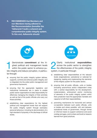 Culture
Openness
Capacity
building
Merit-based
Leadership
Whole-of-
society
Accountability
Risk
management
Enforcement
Oversight
Participation
System
Standards
Responsibilities
Strategy
Commitment
1
Demonstrate commitment at the hi-
ghest political and management levels
within the public sector to enhance pu-
blic integrity and reduce corruption, in particu-
lar through:
a)	 ensuring that the public integrity system defines,
supports, controls and enforces public integrity, and
is integrated into the wider public management and
governance framework;
b)	 ensuring that the appropriate legislative and
institutional frameworks are in place to enable
public-sector organisations to take responsibility for
effectively managing the integrity of their activities
as well as that of the public officials who carry out
those activities;
c)	 establishing clear expectations for the highest
political and management levels that will support
the public integrity system through exemplary
personal behaviour, including its demonstration of a
high standard of propriety in the discharge of official
duties.
System
Standards
Responsibilities
Strategy
Commitment
2
Clarify institutional responsibilities
across the public sector to strengthen
the effectiveness of the public integrity
system, in particular through:
a)	 establishing clear responsibilities at the relevant
levels (organisational, subnational or national) for
designing, leading and implementing the elements
of the integrity system for the public sector;
b)	 ensuring that all public officials, units or bodies
(including autonomous and/or independent ones)
with a central responsibility for the development,
implementation, enforcement and/or monitoring
of elements of the public integrity system within
their jurisdiction have the appropriate mandate and
capacity to fulfil their responsibilities;
c)	 promoting mechanisms for horizontal and vertical
co-operation between such public officials, units
or bodies and where possible, with and between
subnational levels of government, through formal
or informal means to support coherence and avoid
overlap and gaps, and to share and build on lessons
learned from good practices.
II.	 RECOMMENDS that Members and
non-Members having adhered to
this Recommendation (hereafter the
“Adherents”) build a coherent and
comprehensive public-integrity system.
To this end, Adherents should:
 