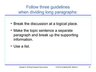 Follow three guidelines
     when dividing long paragraphs:

• Break the discussion at a logical place.
• Make the topic sentence a separate
  paragraph and break up the supporting
  information.
• Use a list.




     Chapter 9. Writing Coherent Documents   © 2012 by Bedford/St. Martin's   13
 