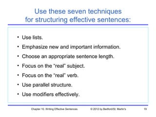 Use these seven techniques
   for structuring effective sentences:

• Use lists.
• Emphasize new and important information.
• Choose an appropriate sentence length.
• Focus on the “real” subject.
• Focus on the “real” verb.
• Use parallel structure.
• Use modifiers effectively.

      Chapter 10. Writing Effective Sentences   © 2012 by Bedford/St. Martin's   19
 
