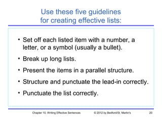 Use these five guidelines
           for creating effective lists:

• Set off each listed item with a number, a
  letter, or a symbol (usually a bullet).
• Break up long lists.
• Present the items in a parallel structure.
• Structure and punctuate the lead-in correctly.
• Punctuate the list correctly.

     Chapter 10. Writing Effective Sentences   © 2012 by Bedford/St. Martin's   20
 