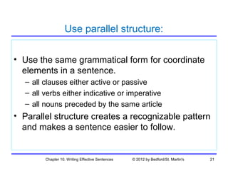 Use parallel structure:

• Use the same grammatical form for coordinate
  elements in a sentence.
  – all clauses either active or passive
  – all verbs either indicative or imperative
  – all nouns preceded by the same article
• Parallel structure creates a recognizable pattern
  and makes a sentence easier to follow.


        Chapter 10. Writing Effective Sentences   © 2012 by Bedford/St. Martin's   21
 