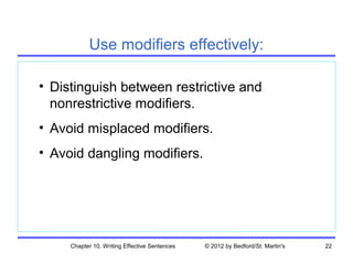 Use modifiers effectively:

• Distinguish between restrictive and
  nonrestrictive modifiers.
• Avoid misplaced modifiers.
• Avoid dangling modifiers.




     Chapter 10. Writing Effective Sentences   © 2012 by Bedford/St. Martin's   22
 