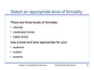 Select an appropriate level of formality:

There are three levels of formality:
• informal
• moderately formal
• highly formal

Use a level and tone appropriate for your
• audience
• subject
• purpose


       Chapter 10. Writing Effective Sentences   © 2012 by Bedford/St. Martin's   24
 