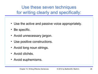 Use these seven techniques
    for writing clearly and specifically:

• Use the active and passive voice appropriately.
• Be specific.
• Avoid unnecessary jargon.
• Use positive constructions.
• Avoid long noun strings.
• Avoid clichés.
• Avoid euphemisms.

      Chapter 10. Writing Effective Sentences   © 2012 by Bedford/St. Martin's   26
 