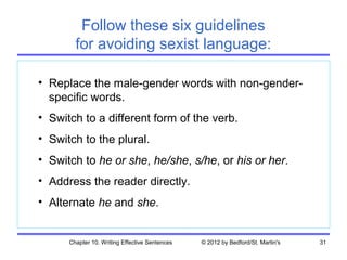 Follow these six guidelines
        for avoiding sexist language:

• Replace the male-gender words with non-gender-
  specific words.
• Switch to a different form of the verb.
• Switch to the plural.
• Switch to he or she, he/she, s/he, or his or her.
• Address the reader directly.
• Alternate he and she.


      Chapter 10. Writing Effective Sentences   © 2012 by Bedford/St. Martin's   31
 