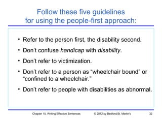 Follow these five guidelines
   for using the people-first approach:

• Refer to the person first, the disability second.
• Don’t confuse handicap with disability.
• Don’t refer to victimization.
• Don’t refer to a person as “wheelchair bound” or
  “confined to a wheelchair.”
• Don’t refer to people with disabilities as abnormal.



      Chapter 10. Writing Effective Sentences   © 2012 by Bedford/St. Martin's   32
 