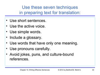 Use these seven techniques
         in preparing text for translation:
•   Use short sentences.
•   Use the active voice.
•   Use simple words.
•   Include a glossary.
•   Use words that have only one meaning.
•   Use pronouns carefully.
•   Avoid jokes, puns, and culture-bound
    references.

         Chapter 10. Writing Effective Sentences   © 2012 by Bedford/St. Martin's   33
 
