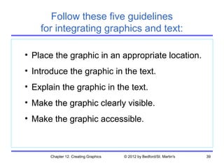 Follow these five guidelines
    for integrating graphics and text:

• Place the graphic in an appropriate location.
• Introduce the graphic in the text.
• Explain the graphic in the text.
• Make the graphic clearly visible.
• Make the graphic accessible.



       Chapter 12. Creating Graphics   © 2012 by Bedford/St. Martin's   39
 