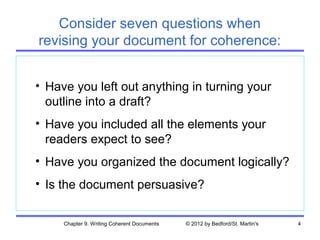 Consider seven questions when
revising your document for coherence:


• Have you left out anything in turning your
  outline into a draft?
• Have you included all the elements your
  readers expect to see?
• Have you organized the document logically?
• Is the document persuasive?


     Chapter 9. Writing Coherent Documents   © 2012 by Bedford/St. Martin's   4
 
