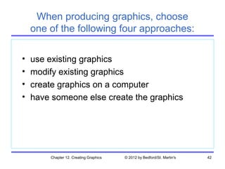 When producing graphics, choose
    one of the following four approaches:

•   use existing graphics
•   modify existing graphics
•   create graphics on a computer
•   have someone else create the graphics




        Chapter 12. Creating Graphics   © 2012 by Bedford/St. Martin's   42
 