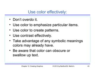 Use color effectively:
• Don’t overdo it.
• Use color to emphasize particular items.
• Use color to create patterns.
• Use contrast effectively.
• Take advantage of any symbolic meanings
  colors may already have.
• Be aware that color can obscure or
  swallow up text.

      Chapter 12. Creating Graphics   © 2012 by Bedford/St. Martin's   43
 