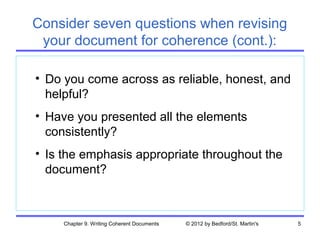 Consider seven questions when revising
 your document for coherence (cont.):

• Do you come across as reliable, honest, and
  helpful?
• Have you presented all the elements
  consistently?
• Is the emphasis appropriate throughout the
  document?



     Chapter 9. Writing Coherent Documents   © 2012 by Bedford/St. Martin's   5
 