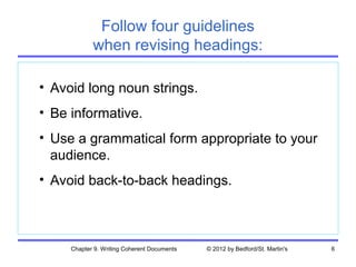 Follow four guidelines
            when revising headings:

• Avoid long noun strings.
• Be informative.
• Use a grammatical form appropriate to your
  audience.
• Avoid back-to-back headings.



     Chapter 9. Writing Coherent Documents   © 2012 by Bedford/St. Martin's   6
 