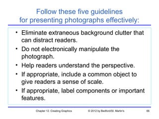 Follow these five guidelines
 for presenting photographs effectively:
• Eliminate extraneous background clutter that
  can distract readers.
• Do not electronically manipulate the
  photograph.
• Help readers understand the perspective.
• If appropriate, include a common object to
  give readers a sense of scale.
• If appropriate, label components or important
  features.
       Chapter 12. Creating Graphics   © 2012 by Bedford/St. Martin's   66
 