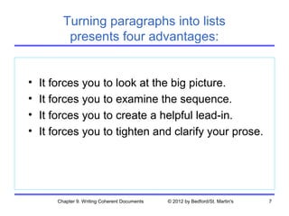 Turning paragraphs into lists
          presents four advantages:


•   It forces you to look at the big picture.
•   It forces you to examine the sequence.
•   It forces you to create a helpful lead-in.
•   It forces you to tighten and clarify your prose.




       Chapter 9. Writing Coherent Documents   © 2012 by Bedford/St. Martin's   7
 