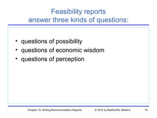 Feasibility reports
    answer three kinds of questions:

• questions of possibility
• questions of economic wisdom
• questions of perception




    Chapter 19. Writing Recommendation Reports   © 2012 by Bedford/St. Martin's   73
 