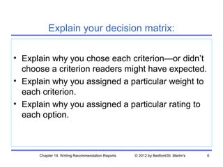 Explain your decision matrix:

• Explain why you chose each criterion—or didn’t
  choose a criterion readers might have expected.
• Explain why you assigned a particular weight to
  each criterion.
• Explain why you assigned a particular rating to
  each option.



      Chapter 19. Writing Recommendation Reports   © 2012 by Bedford/St. Martin's   6
 