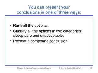 You can present your
    conclusions in one of three ways:

• Rank all the options.
• Classify all the options in two categories:
  acceptable and unacceptable.
• Present a compound conclusion.




    Chapter 19. Writing Recommendation Reports   © 2012 by Bedford/St. Martin's   78
 