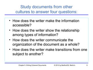 Study documents from other
   cultures to answer four questions:

• How does the writer make the information
  accessible?
• How does the writer show the relationship
  among types of information?
• How does the writer communicate the
  organization of the document as a whole?
• How does the writer make transitions from one
  subject to another?

     Chapter 9. Writing Coherent Documents   © 2012 by Bedford/St. Martin's   8
 