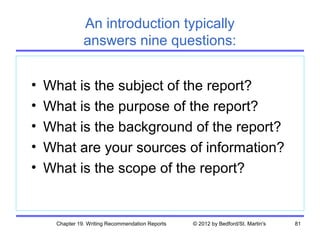 An introduction typically
                answers nine questions:


•   What is the subject of the report?
•   What is the purpose of the report?
•   What is the background of the report?
•   What are your sources of information?
•   What is the scope of the report?


      Chapter 19. Writing Recommendation Reports   © 2012 by Bedford/St. Martin's   81
 