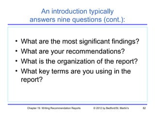 An introduction typically
       answers nine questions (cont.):


•   What are the most significant findings?
•   What are your recommendations?
•   What is the organization of the report?
•   What key terms are you using in the
    report?


      Chapter 19. Writing Recommendation Reports   © 2012 by Bedford/St. Martin's   82
 