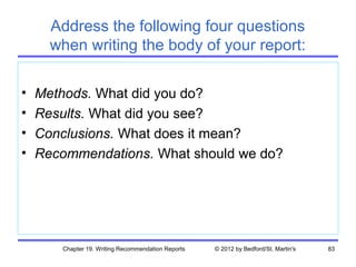 Address the following four questions
      when writing the body of your report:

•   Methods. What did you do?
•   Results. What did you see?
•   Conclusions. What does it mean?
•   Recommendations. What should we do?




       Chapter 19. Writing Recommendation Reports   © 2012 by Bedford/St. Martin's   83
 