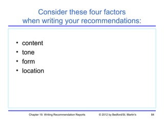 Consider these four factors
    when writing your recommendations:

•   content
•   tone
•   form
•   location




      Chapter 19. Writing Recommendation Reports   © 2012 by Bedford/St. Martin's   84
 