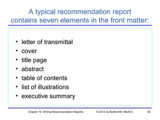 A typical recommendation report
contains seven elements in the front matter:

 •   letter of transmittal
 •   cover
 •   title page
 •   abstract
 •   table of contents
 •   list of illustrations
 •   executive summary

       Chapter 19. Writing Recommendation Reports   © 2012 by Bedford/St. Martin's   85
 