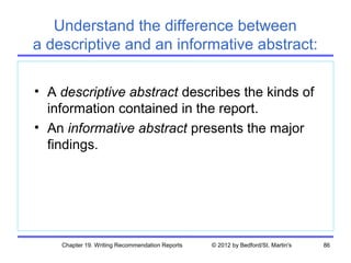 Understand the difference between
a descriptive and an informative abstract:

• A descriptive abstract describes the kinds of
  information contained in the report.
• An informative abstract presents the major
  findings.




    Chapter 19. Writing Recommendation Reports   © 2012 by Bedford/St. Martin's   86
 
