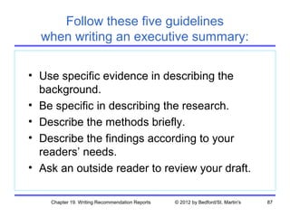 Follow these five guidelines
  when writing an executive summary:

• Use specific evidence in describing the
  background.
• Be specific in describing the research.
• Describe the methods briefly.
• Describe the findings according to your
  readers’ needs.
• Ask an outside reader to review your draft.

    Chapter 19. Writing Recommendation Reports   © 2012 by Bedford/St. Martin's   87
 