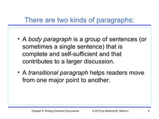 There are two kinds of paragraphs:

• A body paragraph is a group of sentences (or
  sometimes a single sentence) that is
  complete and self-sufficient and that
  contributes to a larger discussion.
• A transitional paragraph helps readers move
  from one major point to another.



     Chapter 9. Writing Coherent Documents   © 2012 by Bedford/St. Martin's   9
 