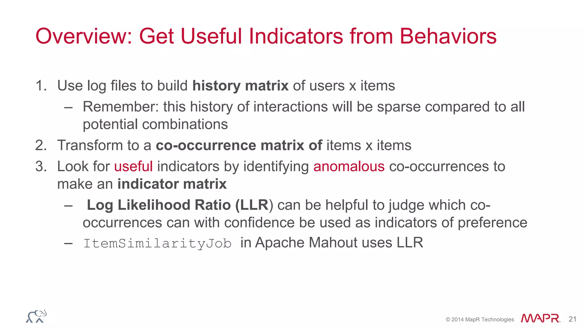 © 2014 MapR Technologies 21
Overview: Get Useful Indicators from Behaviors
1. Use log files to build history matrix of users x items
– Remember: this history of interactions will be sparse compared to all
potential combinations
2. Transform to a co-occurrence matrix of items x items
3. Look for useful indicators by identifying anomalous co-occurrences to
make an indicator matrix
– Log Likelihood Ratio (LLR) can be helpful to judge which co-
occurrences can with confidence be used as indicators of preference
– ItemSimilarityJob in Apache Mahout uses LLR
 