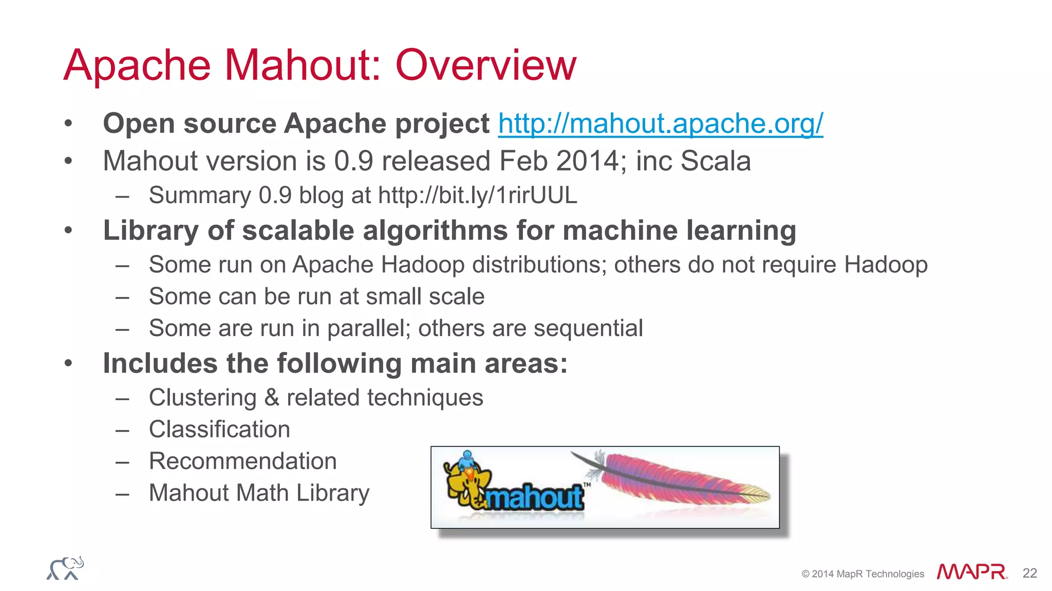 © 2014 MapR Technologies 22
Apache Mahout: Overview
• Open source Apache project http://mahout.apache.org/
• Mahout version is 0.9 released Feb 2014; inc Scala
– Summary 0.9 blog at http://bit.ly/1rirUUL
• Library of scalable algorithms for machine learning
– Some run on Apache Hadoop distributions; others do not require Hadoop
– Some can be run at small scale
– Some are run in parallel; others are sequential
• Includes the following main areas:
– Clustering & related techniques
– Classification
– Recommendation
– Mahout Math Library
 